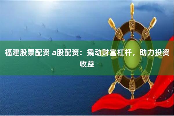 福建股票配资 a股配资：撬动财富杠杆，助力投资收益