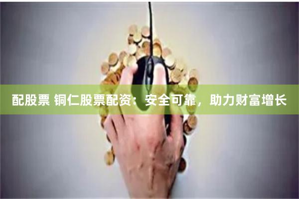 配股票 铜仁股票配资：安全可靠，助力财富增长