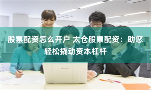 股票配资怎么开户 太仓股票配资：助您轻松撬动资本杠杆