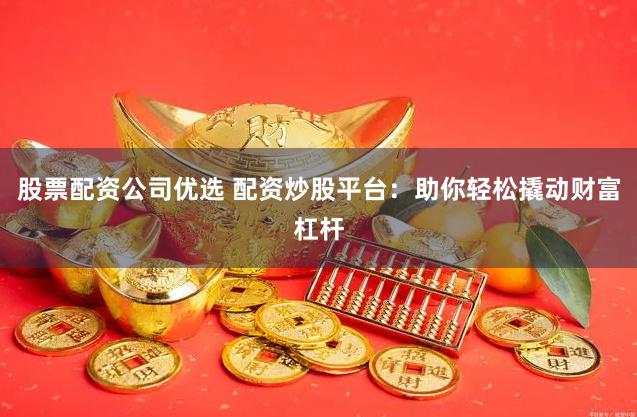 股票配资公司优选 配资炒股平台：助你轻松撬动财富杠杆