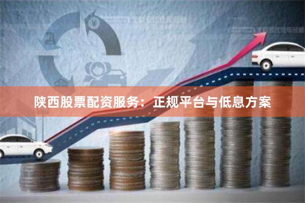 陕西股票配资服务：正规平台与低息方案